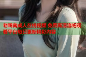 老鸭窝成人在线视频 免费高清流畅观看平台每日更新精彩内容