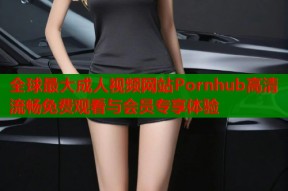 全球最大成人视频网站Pornhub高清流畅免费观看与会员专享体验