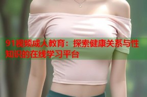 91视频成人教育：探索健康关系与性知识的在线学习平台