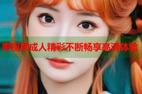 青视频成人精彩不断畅享高清体验