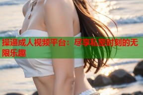 操逼成人视频平台：尽享私密时刻的无限乐趣