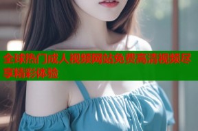 全球热门成人视频网站免费高清视频尽享精彩体验