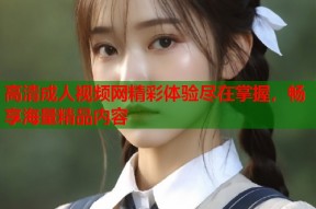 高清成人视频网精彩体验尽在掌握，畅享海量精品内容