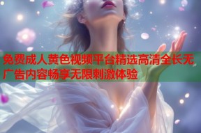 免费成人黄色视频平台精选高清全长无广告内容畅享无限刺激体验