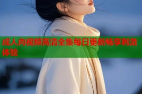 成人肉视频高清全集每日更新畅享刺激体验