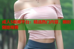 成人S视频平台：精选热门内容，随时随地观看