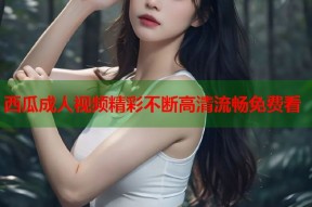 西瓜成人视频精彩不断高清流畅免费看