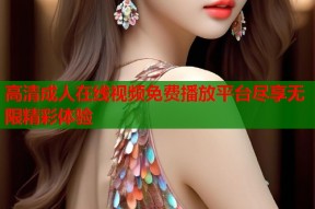 高清成人在线视频免费播放平台尽享无限精彩体验