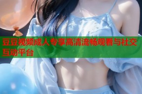 豆豆视频成人专享高清流畅观看与社交互动平台