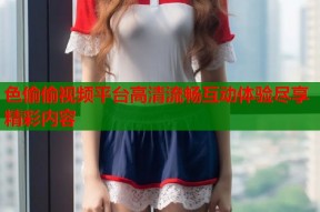 色偷偷视频平台高清流畅互动体验尽享精彩内容