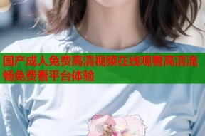 国产成人免费高清视频在线观看高清流畅免费看平台体验
