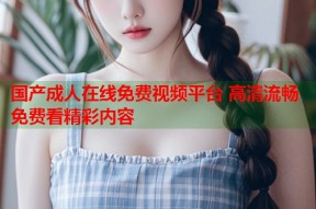 国产成人在线免费视频平台 高清流畅免费看精彩内容