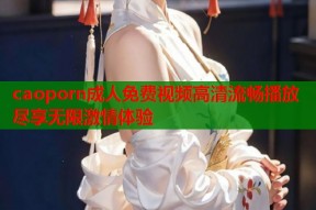 caoporn成人免费视频高清流畅播放尽享无限激情体验