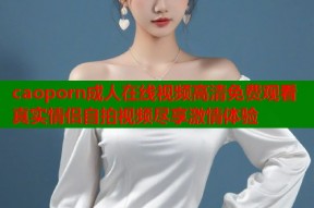 caoporn成人在线视频高清免费观看真实情侣自拍视频尽享激情体验