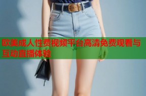 欧美成人性费视频平台高清免费观看与互动直播体验
