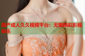 国产成人久久视频平台：无限精彩影视娱乐