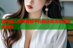 国内成人免费视频平台精选高清资源随时观看
