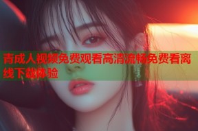 青成人视频免费观看高清流畅免费看离线下载体验