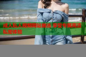 成人私人视频网站首选 享受专属高清私密体验