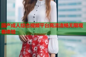 国产成人综合视频平台高清流畅无限观看体验