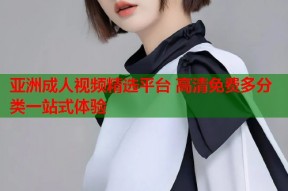 亚洲成人视频精选平台 高清免费多分类一站式体验