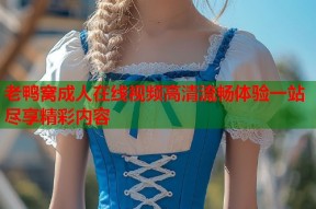 老鸭窝成人在线视频高清流畅体验一站尽享精彩内容