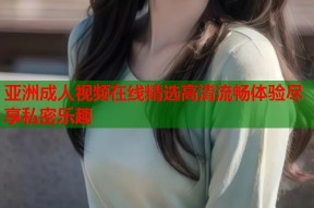 亚洲成人视频在线精选高清流畅体验尽享私密乐趣