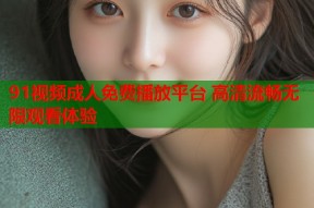 91视频成人免费播放平台 高清流畅无限观看体验