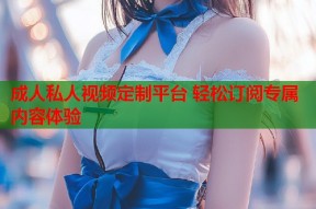 成人私人视频定制平台 轻松订阅专属内容体验