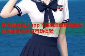 草莓视频成人app下载高清流畅海量内容智能推荐尽享互动体验