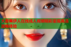 大香蕉伊人在线成人视频精彩呈现高清流畅体验