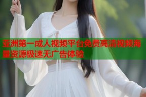 亚洲第一成人视频平台免费高清视频海量资源极速无广告体验
