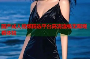 国产成人视频精选平台高清流畅无限观看体验