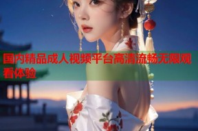 国内精品成人视频平台高清流畅无限观看体验