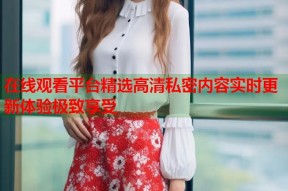 在线观看平台精选高清私密内容实时更新体验极致享受