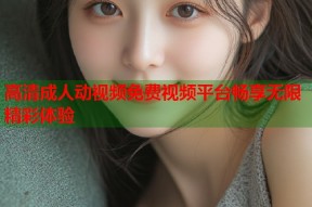 高清成人动视频免费视频平台畅享无限精彩体验