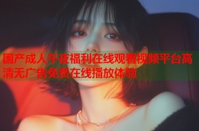 国产成人午夜福利在线观看视频平台高清无广告免费在线播放体验
