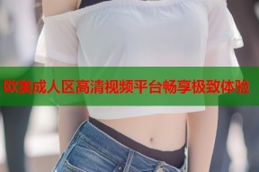 欧美成人区高清视频平台畅享极致体验