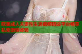 欧美成人夫妻性生活视频精选平台畅享私密激情体验