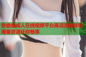 色偷偷成人在线视频平台高清流畅体验海量资源任你畅享