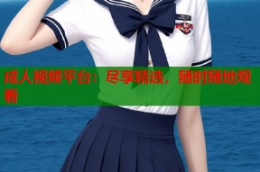 成人视频平台：尽享精选，随时随地观看