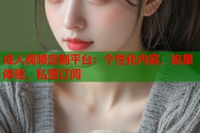 成人视频定制平台：个性化内容，追星体验，私密订阅