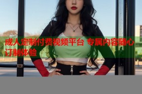 成人定制付费视频平台 专属内容随心订制体验
