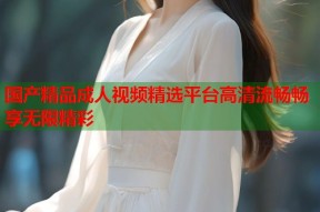 国产精品成人视频精选平台高清流畅畅享无限精彩