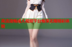 高清流畅成人视频平台畅享无限精彩体验