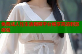 免费成人性生活视频平台畅享高清刺激体验