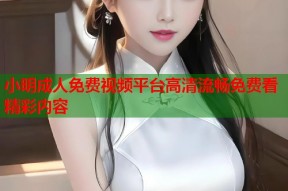 小明成人免费视频平台高清流畅免费看精彩内容