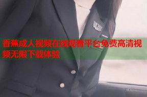 香蕉成人视频在线观看平台免费高清视频无限下载体验