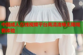 中国成人在线视频平台高清流畅无限观看体验
