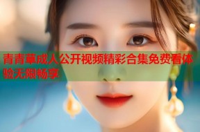 青青草成人公开视频精彩合集免费看体验无限畅享